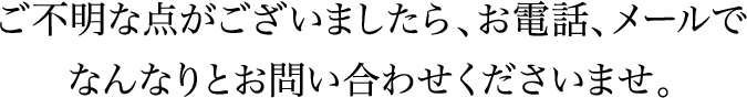 ご不明な点がございましたら、お電話、メールでなんなりとお問い合わせくださいませ。