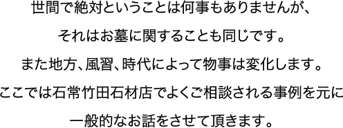 世間で絶対ということは何事もありませんが、それはお墓に関することも同じです。また地方、風習、時代によって物事は変化します。ここでは石常竹田石材店でよくご相談される事例を元に一般的なお話をさせて頂きます。