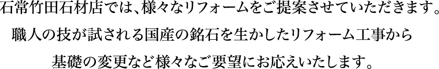 石常竹田石材店では、様々なリフォームをご提案させていただきます。職人の技が試される国産の銘石を生かしたリフォーム工事から基礎の変更など様々なご要望にお応えいたします。