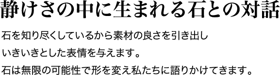 静けさの中に生まれる石との対話 石を知り尽くしているから素材の良さを引き出しいきいきとした表情を与えます。石は無限の可能性で形を変え私たちに語りかけてきます。